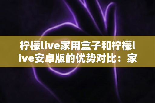 柠檬live家用盒子和柠檬live安卓版的优势对比：家庭观影方案全解析，看完再选不踩坑
