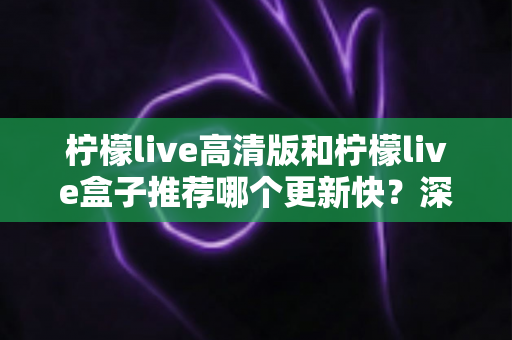 柠檬live高清版和柠檬live盒子推荐哪个更新快？深度对比评测与选购全攻略