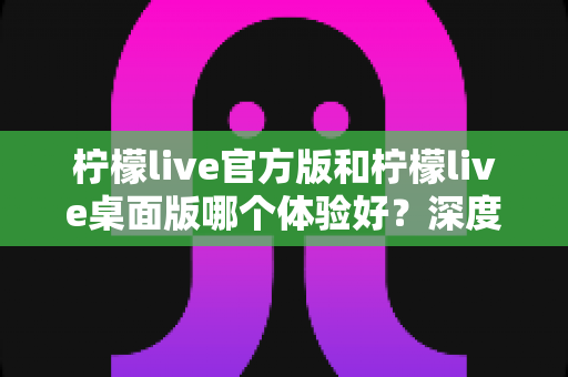 柠檬live官方版和柠檬live桌面版哪个体验好？深度评测帮你选出最适合的版本