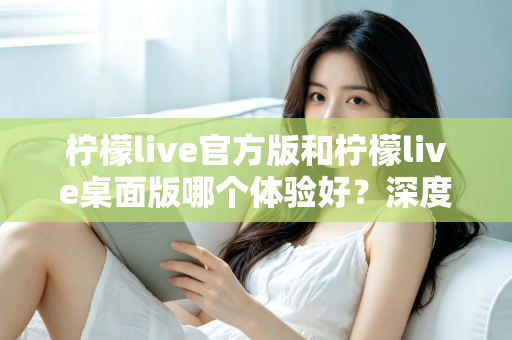 柠檬live官方版和柠檬live桌面版哪个体验好？深度评测帮你选出最适合的版本