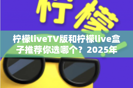 柠檬liveTV版和柠檬live盒子推荐你选哪个？2025年最全面的选择指南与深度对比分析