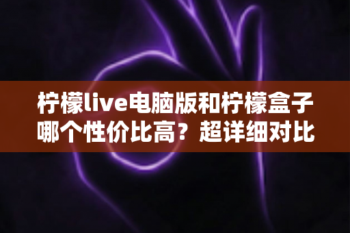 柠檬live电脑版和柠檬盒子哪个性价比高？超详细对比评测帮你一次选对