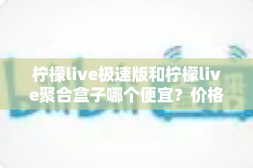 柠檬live极速版和柠檬live聚合盒子哪个便宜？价格对比全解析与高性价比选购指南