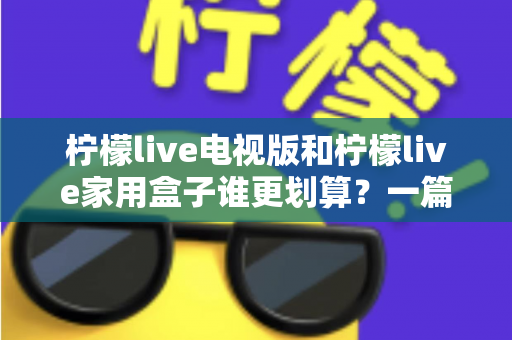 柠檬live电视版和柠檬live家用盒子谁更划算？一篇文章帮你算清这笔账