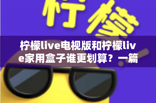柠檬live电视版和柠檬live家用盒子谁更划算？一篇文章帮你算清这笔账