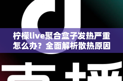 柠檬live聚合盒子发热严重怎么办？全面解析散热原因与实用解决方案