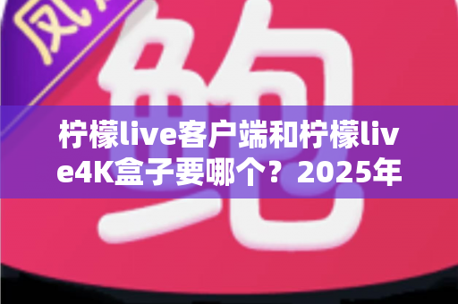 柠檬live客户端和柠檬live4K盒子要哪个？2025年最全选购指南帮你做出明智决定