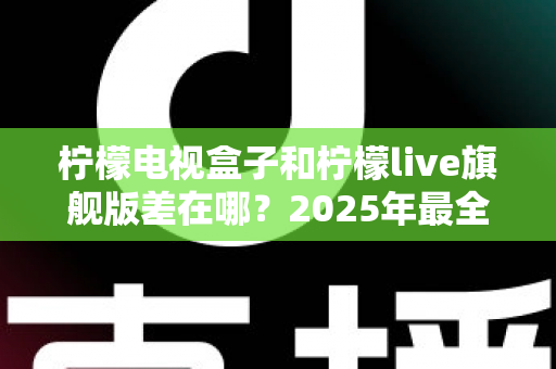 柠檬电视盒子和柠檬live旗舰版差在哪？2025年最全对比选购指南，一文看懂两大热门电视盒子核心区别