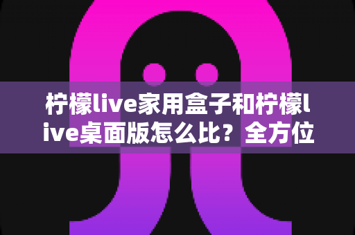 柠檬live家用盒子和柠檬live桌面版怎么比？全方位深度对比，帮你选出最合适的直播方案