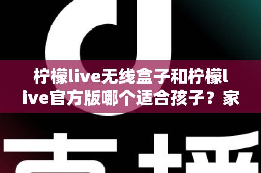 柠檬live无线盒子和柠檬live官方版哪个适合孩子?家长必读的全面选购指南 柠檬live无线盒子和柠檬live官方版哪个适合孩子?家长必读的全面选购指南