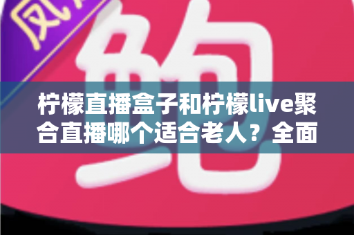 柠檬直播盒子和柠檬live聚合直播哪个适合老人？全面对比帮你轻松做决定