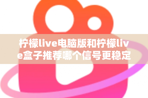柠檬live电脑版和柠檬live盒子推荐哪个信号更稳定？深度对比分析与实用选购指南