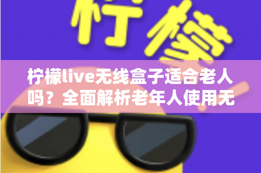 柠檬live无线盒子适合老人吗？全面解析老年人使用无线电视盒子的真实体验与选购建议