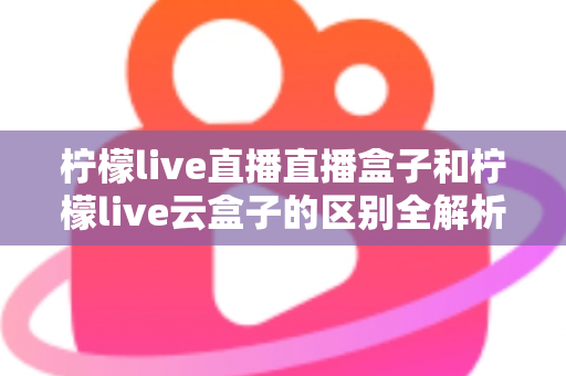 柠檬live直播直播盒子和柠檬live云盒子的区别全解析：选购前必看的深度对比指南