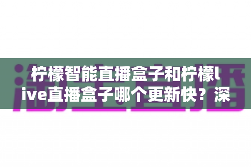 柠檬智能直播盒子和柠檬live直播盒子哪个更新快？深度对比助你选对设备不踩坑