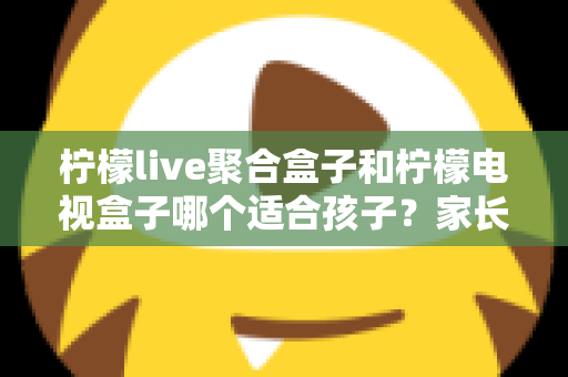 柠檬live聚合盒子和柠檬电视盒子哪个适合孩子？家长必读的深度选购指南