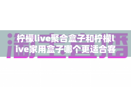柠檬live聚合盒子和柠檬live家用盒子哪个更适合客厅？一文看懂选购门道，打造理想家庭影音中心
