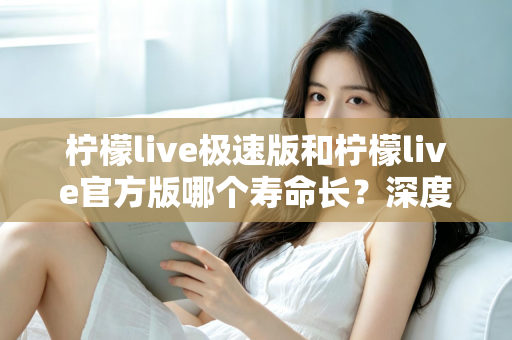 柠檬live极速版和柠檬live官方版哪个寿命长？深度对比解析与实用选择指南
