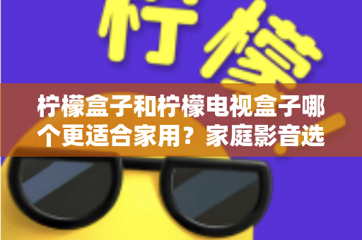 柠檬盒子和柠檬电视盒子哪个更适合家用？家庭影音选购深度对比与避坑指南