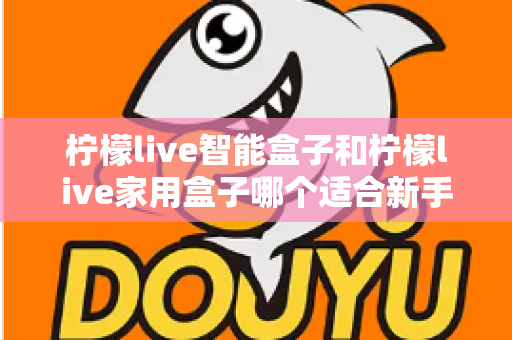 柠檬live智能盒子和柠檬live家用盒子哪个适合新手？新手必看的选购对比与上手全攻略