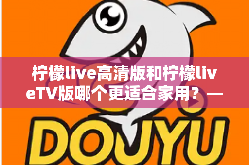 柠檬live高清版和柠檬liveTV版哪个更适合家用？——家庭用户必看的全维度对比评测与选购指南