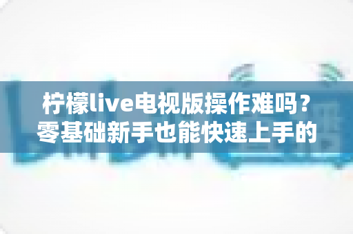 柠檬live电视版操作难吗?零基础新手也能快速上手的完整操作指南 柠檬live电视版操作难吗?零基础新手也能快速上手的完整操作指南