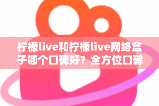 柠檬live和柠檬live网络盒子哪个口碑好？全方位口碑对比与家庭观影选购指南