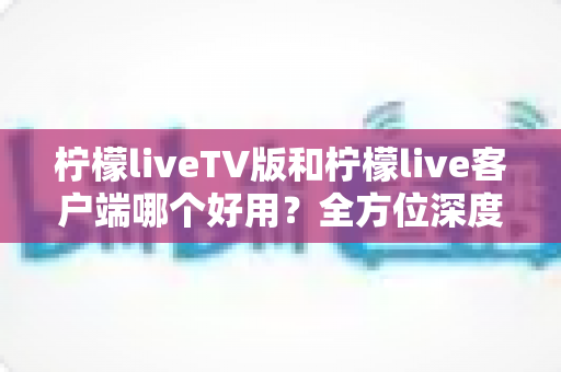 柠檬liveTV版和柠檬live客户端哪个好用？全方位深度对比帮你找到最适合的观看方案