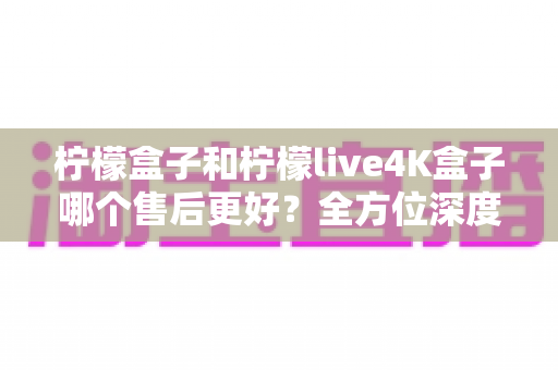 柠檬盒子和柠檬live4K盒子哪个售后更好？全方位深度对比评测，看完再买不后悔