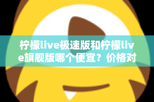 柠檬live极速版和柠檬live旗舰版哪个便宜？价格对比与性价比全面解析指南