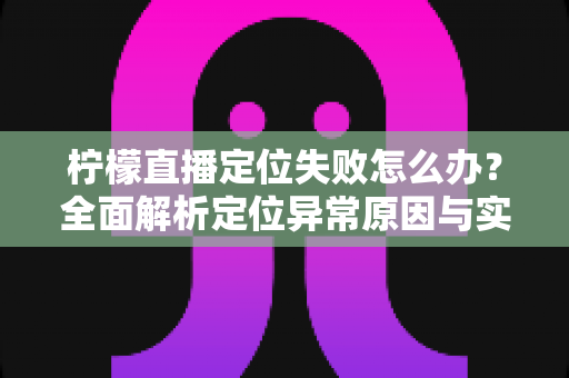 柠檬直播定位失败怎么办?全面解析定位异常原因与实用解决方案大全 柠檬直播定位失败怎么办?全面解析定位异常原因与实用解决方案大全