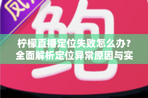 柠檬直播定位失败怎么办?全面解析定位异常原因与实用解决方案大全 柠檬直播定位失败怎么办?全面解析定位异常原因与实用解决方案大全