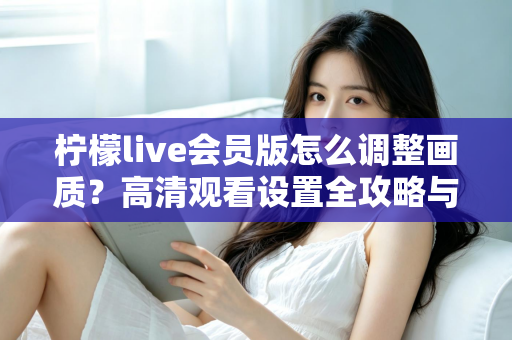 柠檬live会员版怎么调整画质？高清观看设置全攻略与实用技巧分享