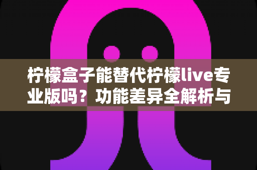 柠檬盒子能替代柠檬live专业版吗？功能差异全解析与选购避坑指南