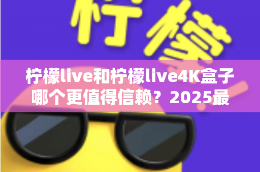 柠檬live和柠檬live4K盒子哪个更值得信赖？2025最新深度对比评测，看完再买不踩坑