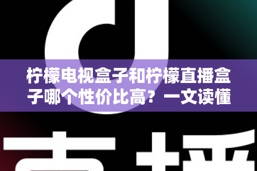 柠檬电视盒子和柠檬直播盒子哪个性价比高？一文读懂选购真相，帮你省下每一分钱