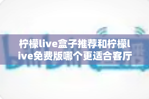 柠檬live盒子推荐和柠檬live免费版哪个更适合客厅？深度对比帮你选对家庭大屏方案