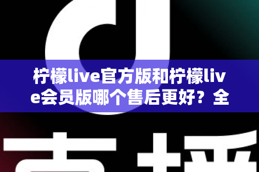 柠檬live官方版和柠檬live会员版哪个售后更好？全方位对比解析助你明智选择