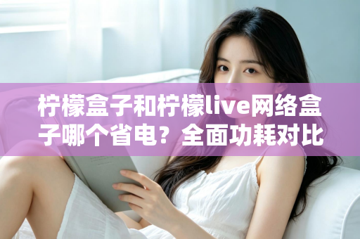 柠檬盒子和柠檬live网络盒子哪个省电？全面功耗对比与选购省电指南