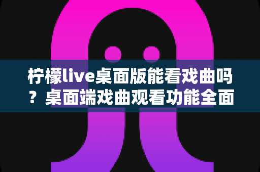 柠檬live桌面版能看戏曲吗？桌面端戏曲观看功能全面解析与实用指南