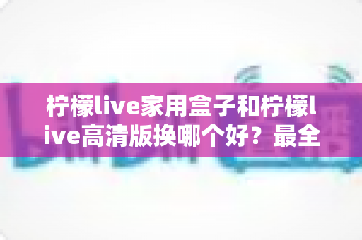 柠檬live家用盒子和柠檬live高清版换哪个好？最全选购对比指南一次看懂
