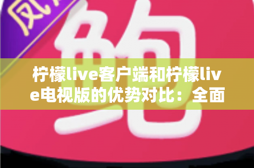 柠檬live客户端和柠檬live电视版的优势对比：全面解析助你选出最佳观看方案