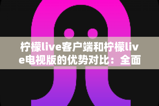 柠檬live客户端和柠檬live电视版的优势对比：全面解析助你选出最佳观看方案