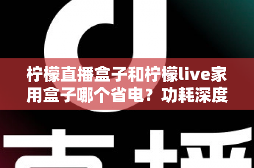 柠檬直播盒子和柠檬live家用盒子哪个省电？功耗深度对比与省电选购全指南
