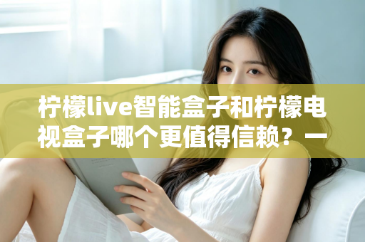 柠檬live智能盒子和柠檬电视盒子哪个更值得信赖？一篇讲透选购门道的深度对比指南