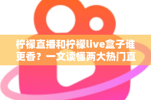 柠檬直播和柠檬live盒子谁更香？一文读懂两大热门直播工具的深度横评与选购指南