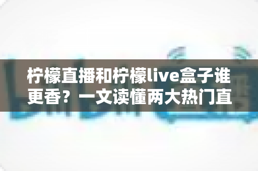 柠檬直播和柠檬live盒子谁更香？一文读懂两大热门直播工具的深度横评与选购指南