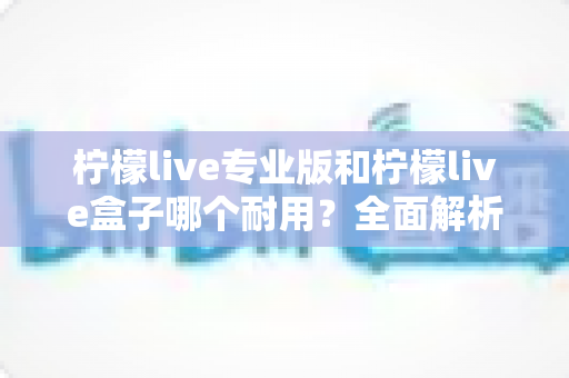 柠檬live专业版和柠檬live盒子哪个耐用?全面解析两大设备的耐用性差异与选购建议 柠檬live专业版和柠檬live盒子哪个耐用?全面解析两大设备的耐用性差异与选购建议