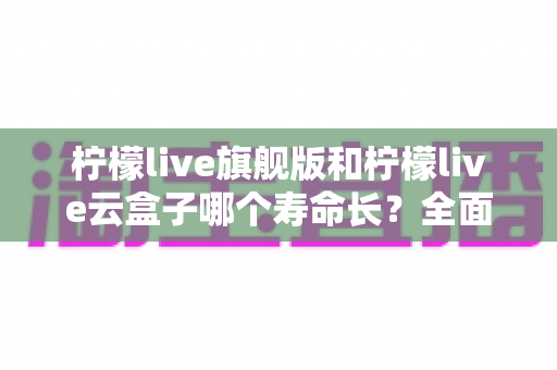 柠檬live旗舰版和柠檬live云盒子哪个寿命长？全面解析使用寿命差异与选购避坑指南