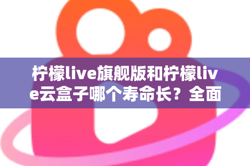 柠檬live旗舰版和柠檬live云盒子哪个寿命长？全面解析使用寿命差异与选购避坑指南